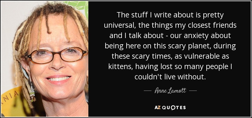 The stuff I write about is pretty universal, the things my closest friends and I talk about - our anxiety about being here on this scary planet, during these scary times, as vulnerable as kittens, having lost so many people I couldn't live without. - Anne Lamott
