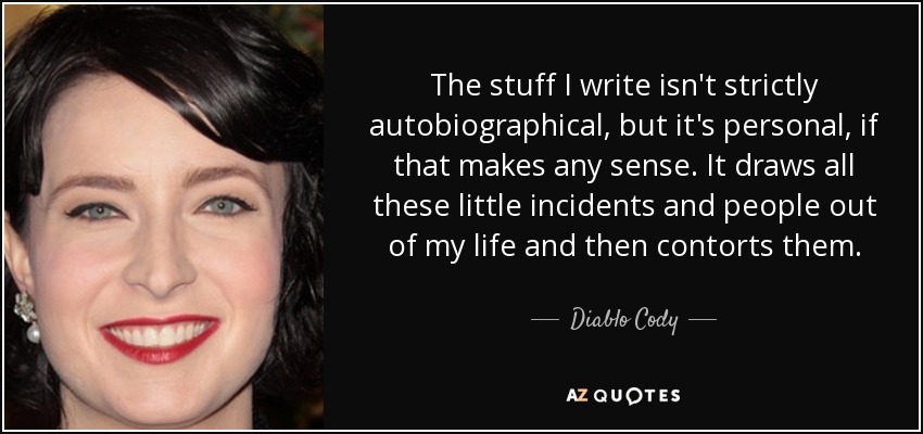 The stuff I write isn't strictly autobiographical, but it's personal, if that makes any sense. It draws all these little incidents and people out of my life and then contorts them. - Diablo Cody
