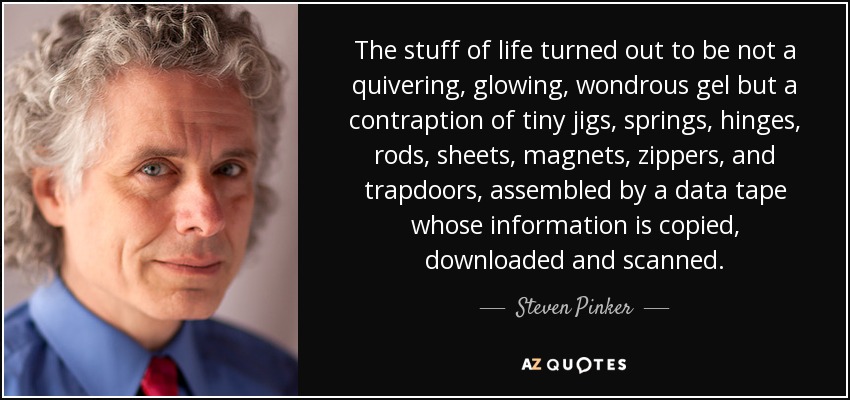 The stuff of life turned out to be not a quivering, glowing, wondrous gel but a contraption of tiny jigs, springs, hinges, rods, sheets, magnets, zippers, and trapdoors, assembled by a data tape whose information is copied, downloaded and scanned. - Steven Pinker