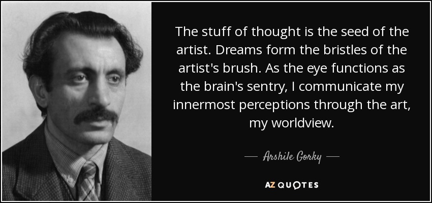 The stuff of thought is the seed of the artist. Dreams form the bristles of the artist's brush. As the eye functions as the brain's sentry, I communicate my innermost perceptions through the art, my worldview. - Arshile Gorky