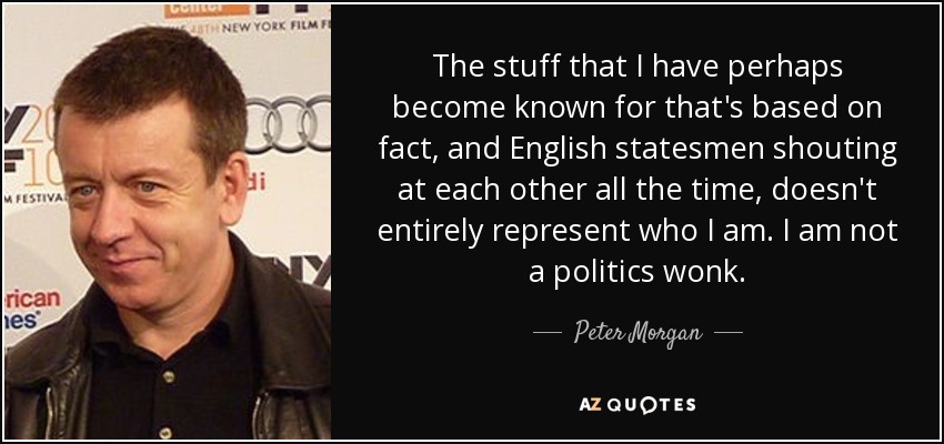 The stuff that I have perhaps become known for that's based on fact, and English statesmen shouting at each other all the time, doesn't entirely represent who I am. I am not a politics wonk. - Peter Morgan