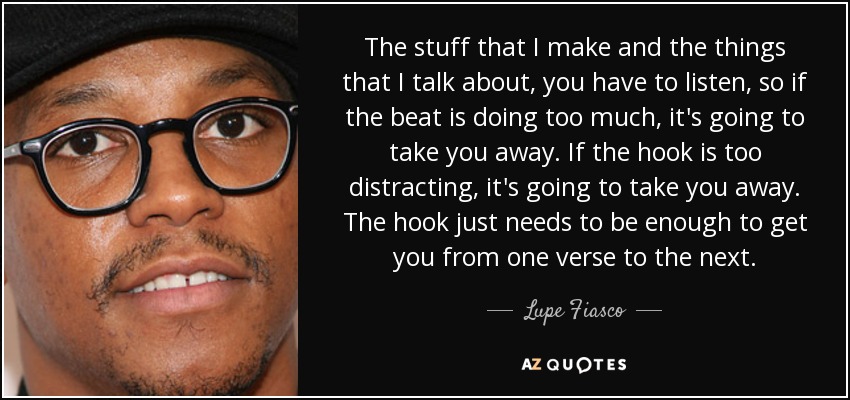 The stuff that I make and the things that I talk about, you have to listen, so if the beat is doing too much, it's going to take you away. If the hook is too distracting, it's going to take you away. The hook just needs to be enough to get you from one verse to the next. - Lupe Fiasco