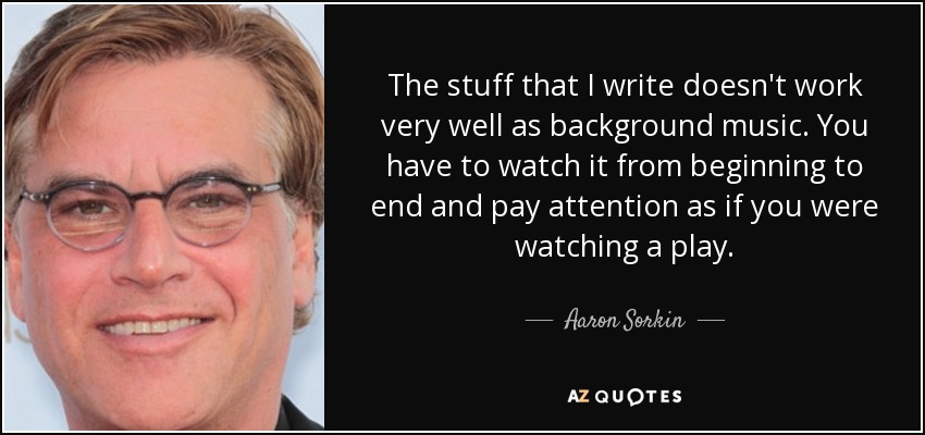 The stuff that I write doesn't work very well as background music. You have to watch it from beginning to end and pay attention as if you were watching a play. - Aaron Sorkin