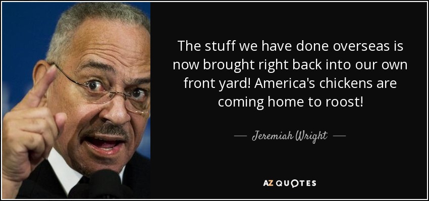 The stuff we have done overseas is now brought right back into our own front yard! America's chickens are coming home to roost! - Jeremiah Wright