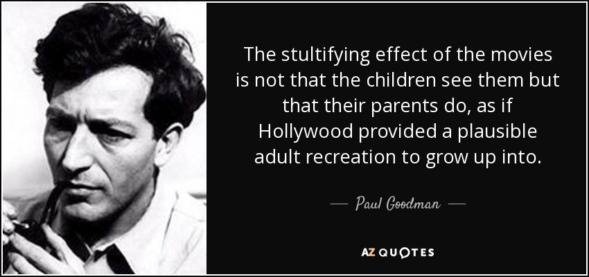 The stultifying effect of the movies is not that the children see them but that their parents do, as if Hollywood provided a plausible adult recreation to grow up into. - Paul Goodman