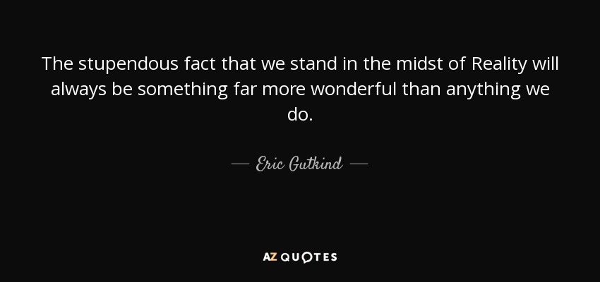 The stupendous fact that we stand in the midst of Reality will always be something far more wonderful than anything we do. - Eric Gutkind
