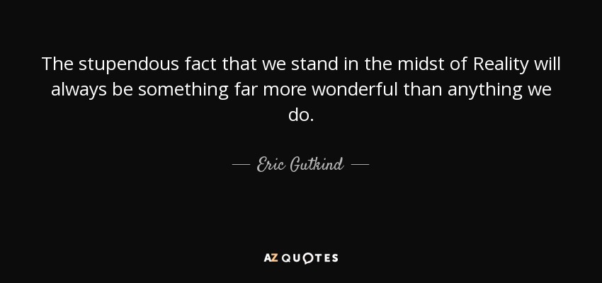 The stupendous fact that we stand in the midst of Reality will always be something far more wonderful than anything we do. - Eric Gutkind