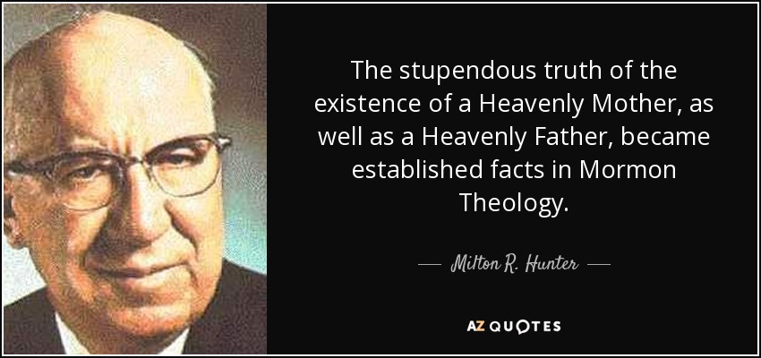 The stupendous truth of the existence of a Heavenly Mother, as well as a Heavenly Father, became established facts in Mormon Theology. - Milton R. Hunter