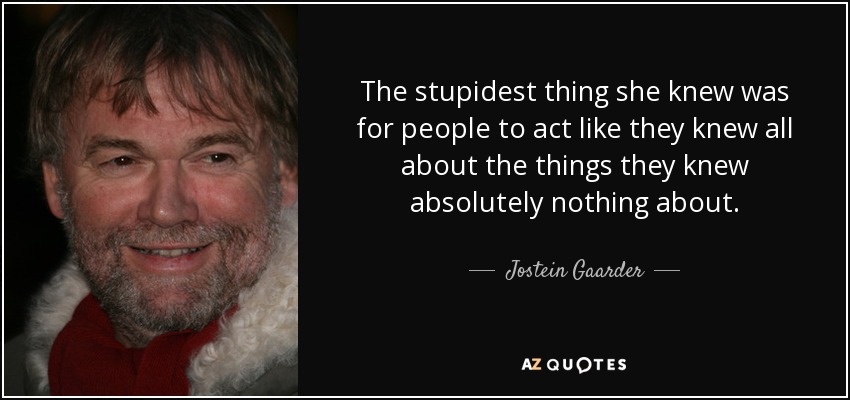 The stupidest thing she knew was for people to act like they knew all about the things they knew absolutely nothing about. - Jostein Gaarder