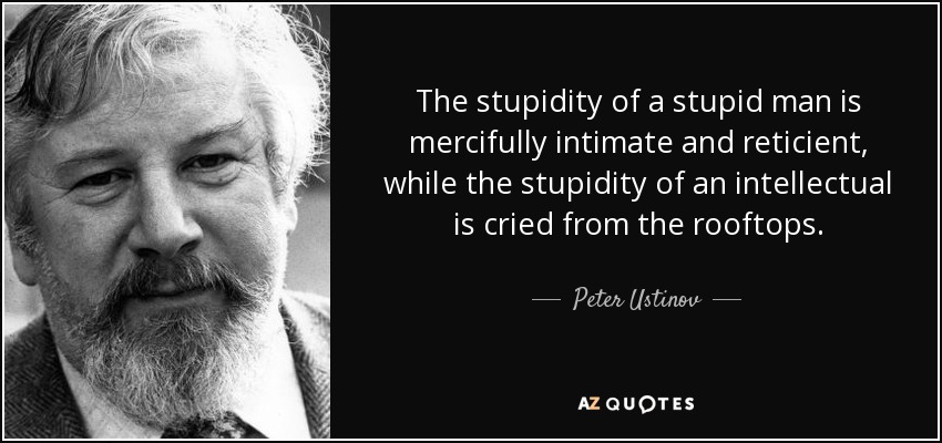 The stupidity of a stupid man is mercifully intimate and reticient, while the stupidity of an intellectual is cried from the rooftops. - Peter Ustinov
