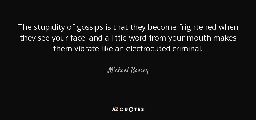 The stupidity of gossips is that they become frightened when they see your face, and a little word from your mouth makes them vibrate like an electrocuted criminal. - Michael Bassey