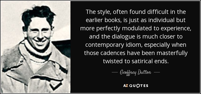The style, often found difficult in the earlier books, is just as individual but more perfectly modulated to experience, and the dialogue is much closer to contemporary idiom, especially when those cadences have been masterfully twisted to satirical ends. - Geoffrey Dutton
