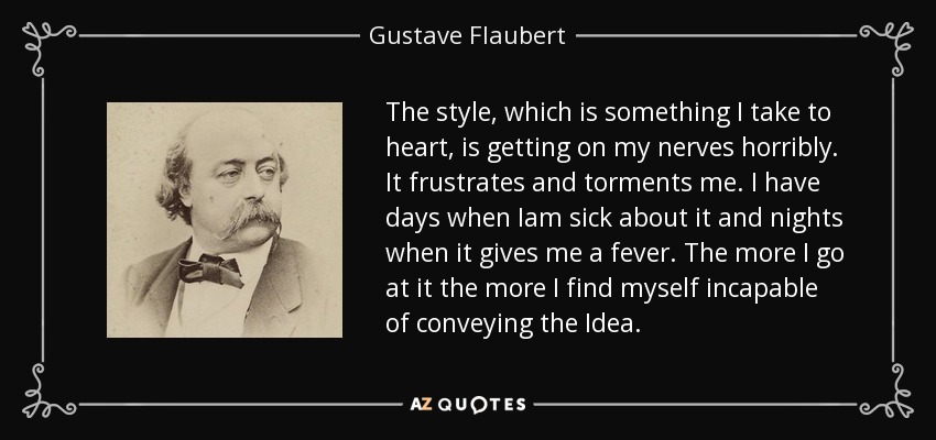The style, which is something I take to heart, is getting on my nerves horribly. It frustrates and torments me. I have days when Iam sick about it and nights when it gives me a fever. The more I go at it the more I find myself incapable of conveying the Idea. - Gustave Flaubert