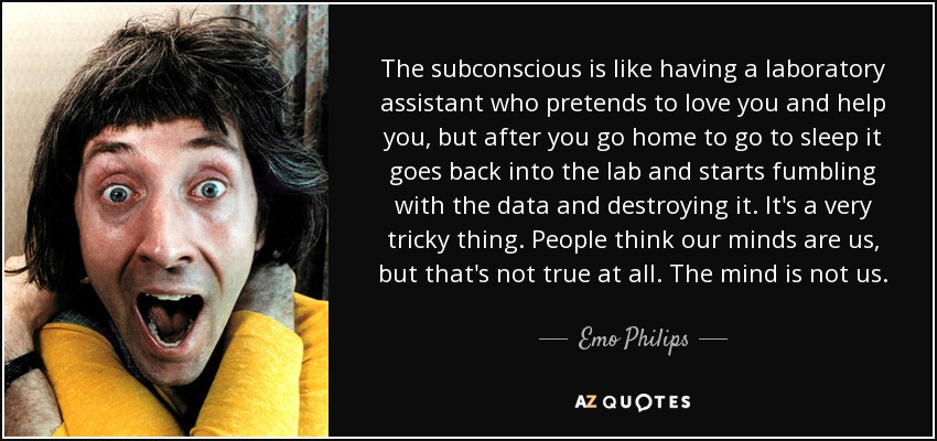 The subconscious is like having a laboratory assistant who pretends to love you and help you, but after you go home to go to sleep it goes back into the lab and starts fumbling with the data and destroying it. It's a very tricky thing. People think our minds are us, but that's not true at all. The mind is not us. - Emo Philips