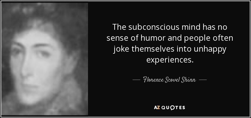 The subconscious mind has no sense of humor and people often joke themselves into unhappy experiences. - Florence Scovel Shinn