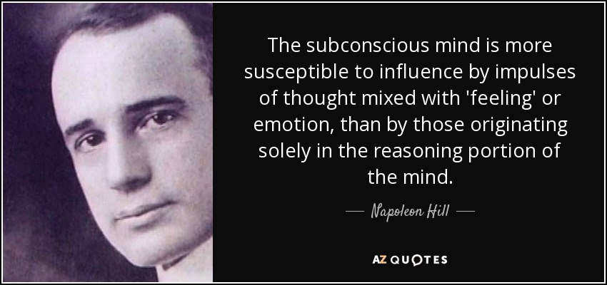 The subconscious mind is more susceptible to influence by impulses of thought mixed with 'feeling' or emotion, than by those originating solely in the reasoning portion of the mind. - Napoleon Hill