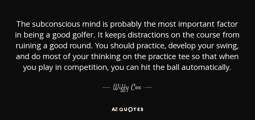 The subconscious mind is probably the most important factor in being a good golfer. It keeps distractions on the course from ruining a good round. You should practice, develop your swing, and do most of your thinking on the practice tee so that when you play in competition, you can hit the ball automatically. - Wiffy Cox