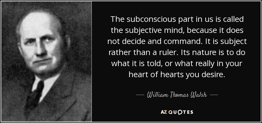 The subconscious part in us is called the subjective mind, because it does not decide and command. It is subject rather than a ruler. Its nature is to do what it is told, or what really in your heart of hearts you desire. - William Thomas Walsh