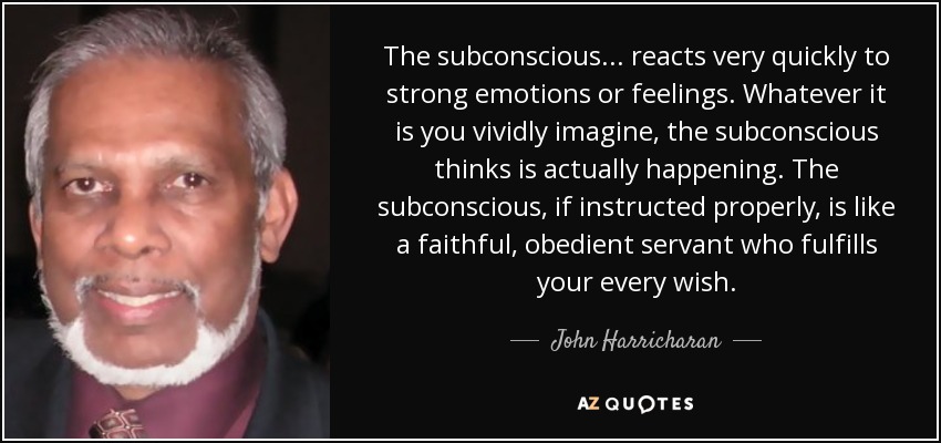 The subconscious ... reacts very quickly to strong emotions or feelings. Whatever it is you vividly imagine, the subconscious thinks is actually happening. The subconscious, if instructed properly, is like a faithful, obedient servant who fulfills your every wish. - John Harricharan