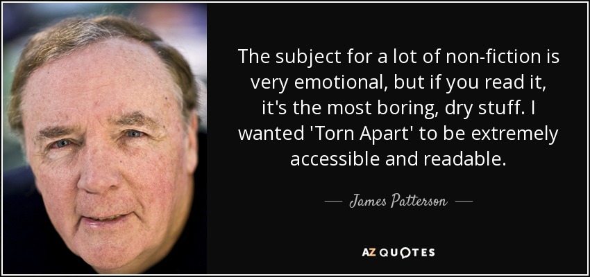 The subject for a lot of non-fiction is very emotional, but if you read it, it's the most boring, dry stuff. I wanted 'Torn Apart' to be extremely accessible and readable. - James Patterson