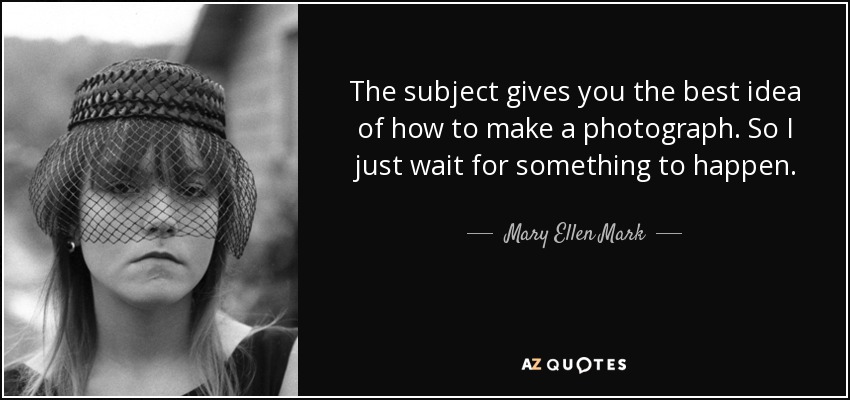 The subject gives you the best idea of how to make a photograph. So I just wait for something to happen. - Mary Ellen Mark