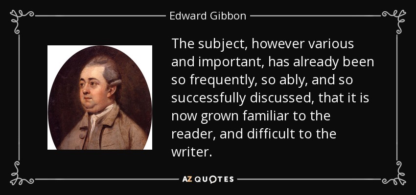 The subject, however various and important, has already been so frequently, so ably, and so successfully discussed, that it is now grown familiar to the reader, and difficult to the writer. - Edward Gibbon