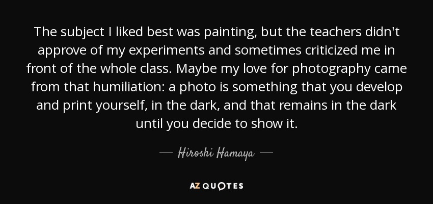 The subject I liked best was painting, but the teachers didn't approve of my experiments and sometimes criticized me in front of the whole class. Maybe my love for photography came from that humiliation: a photo is something that you develop and print yourself, in the dark, and that remains in the dark until you decide to show it. - Hiroshi Hamaya