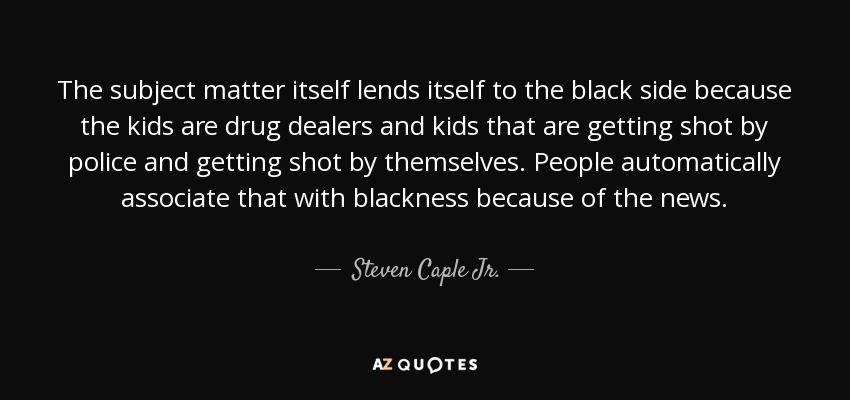The subject matter itself lends itself to the black side because the kids are drug dealers and kids that are getting shot by police and getting shot by themselves. People automatically associate that with blackness because of the news. - Steven Caple Jr.