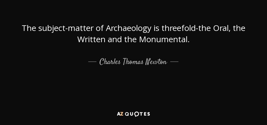 The subject-matter of Archaeology is threefold-the Oral, the Written and the Monumental. - Charles Thomas Newton