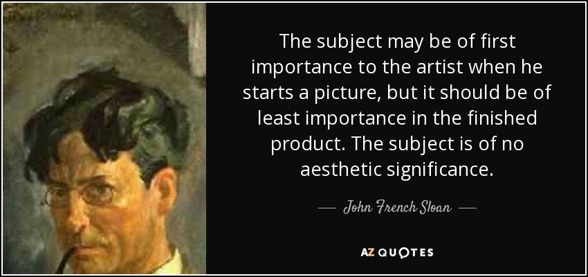 The subject may be of first importance to the artist when he starts a picture, but it should be of least importance in the finished product. The subject is of no aesthetic significance. - John French Sloan