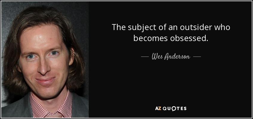 The subject of an outsider who becomes obsessed. - Wes Anderson