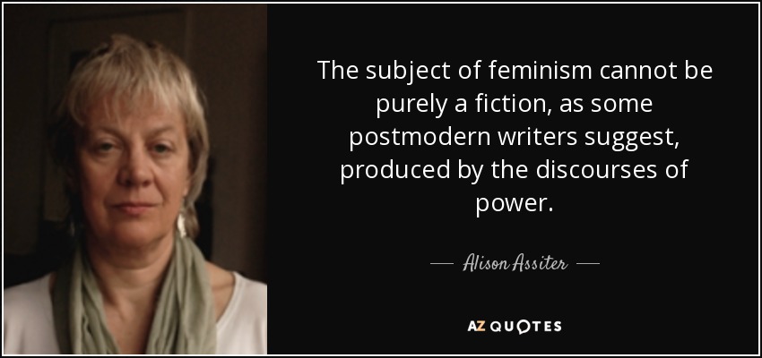 The subject of feminism cannot be purely a fiction, as some postmodern writers suggest, produced by the discourses of power. - Alison Assiter