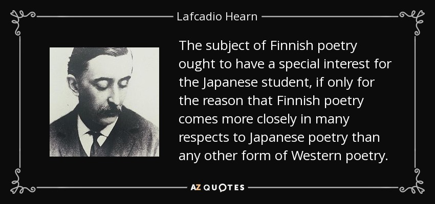 The subject of Finnish poetry ought to have a special interest for the Japanese student, if only for the reason that Finnish poetry comes more closely in many respects to Japanese poetry than any other form of Western poetry. - Lafcadio Hearn