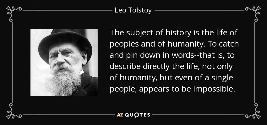 The subject of history is the life of peoples and of humanity. To catch and pin down in words--that is, to describe directly the life, not only of humanity, but even of a single people, appears to be impossible. - Leo Tolstoy