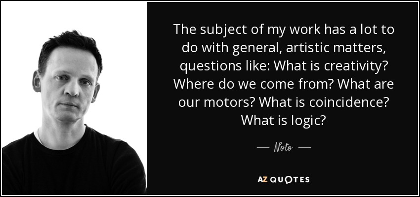 The subject of my work has a lot to do with general, artistic matters, questions like: What is creativity? Where do we come from? What are our motors? What is coincidence? What is logic? - Noto