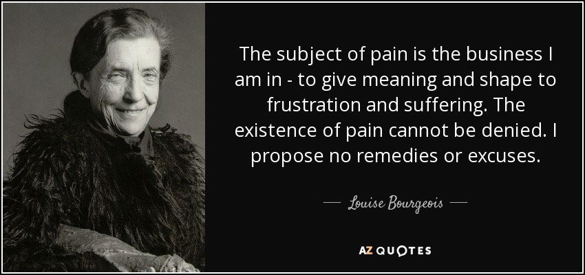 The subject of pain is the business I am in - to give meaning and shape to frustration and suffering. The existence of pain cannot be denied. I propose no remedies or excuses. - Louise Bourgeois