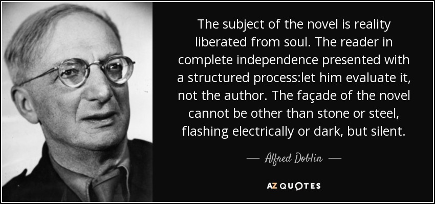 The subject of the novel is reality liberated from soul. The reader in complete independence presented with a structured process:let him evaluate it, not the author. The façade of the novel cannot be other than stone or steel, flashing electrically or dark, but silent. - Alfred Doblin