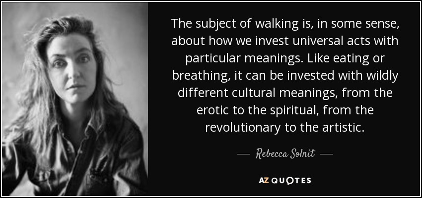 The subject of walking is, in some sense, about how we invest universal acts with particular meanings. Like eating or breathing, it can be invested with wildly different cultural meanings, from the erotic to the spiritual, from the revolutionary to the artistic. - Rebecca Solnit