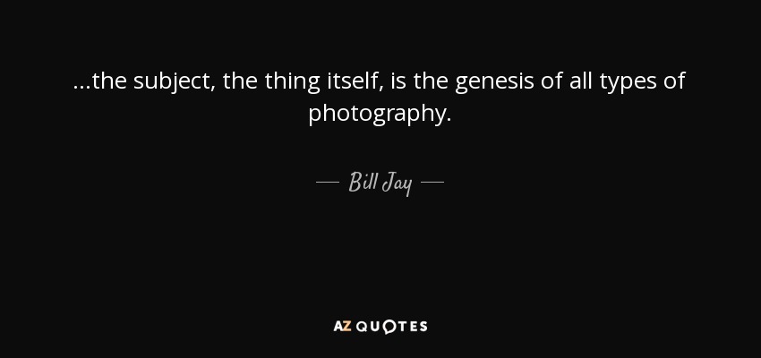 ...the subject, the thing itself, is the genesis of all types of photography. - Bill Jay