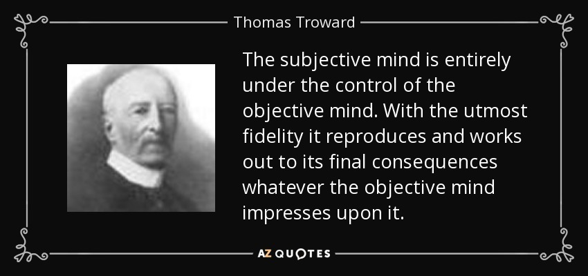 The subjective mind is entirely under the control of the objective mind. With the utmost fidelity it reproduces and works out to its final consequences whatever the objective mind impresses upon it. - Thomas Troward