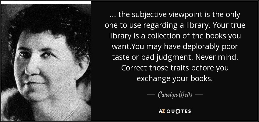 ... the subjective viewpoint is the only one to use regarding a library. Your true library is a collection of the books you want.You may have deplorably poor taste or bad judgment. Never mind. Correct those traits before you exchange your books. - Carolyn Wells