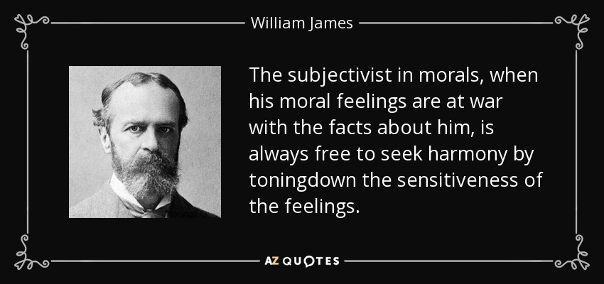 The subjectivist in morals, when his moral feelings are at war with the facts about him, is always free to seek harmony by toningdown the sensitiveness of the feelings. - William James