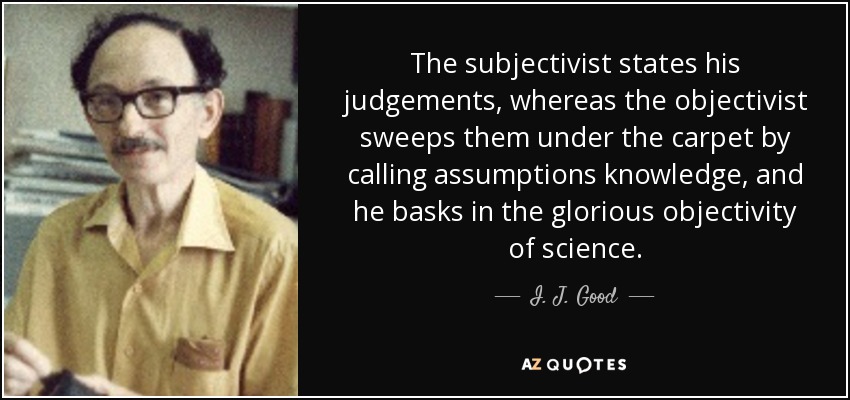 The subjectivist states his judgements, whereas the objectivist sweeps them under the carpet by calling assumptions knowledge, and he basks in the glorious objectivity of science. - I. J. Good