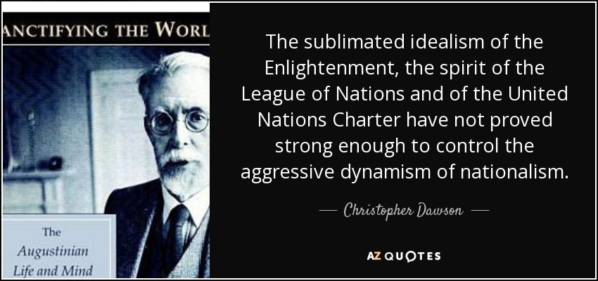 The sublimated idealism of the Enlightenment, the spirit of the League of Nations and of the United Nations Charter have not proved strong enough to control the aggressive dynamism of nationalism. - Christopher Dawson