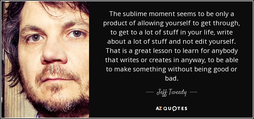 The sublime moment seems to be only a product of allowing yourself to get through, to get to a lot of stuff in your life, write about a lot of stuff and not edit yourself. That is a great lesson to learn for anybody that writes or creates in anyway, to be able to make something without being good or bad. - Jeff Tweedy