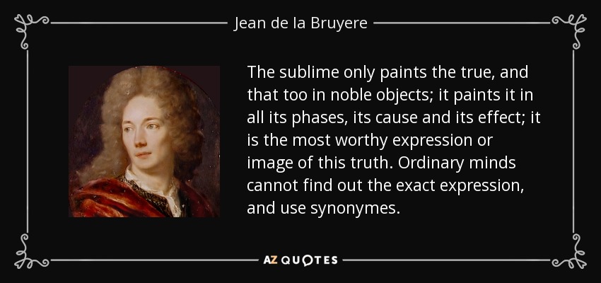 The sublime only paints the true, and that too in noble objects; it paints it in all its phases, its cause and its effect; it is the most worthy expression or image of this truth. Ordinary minds cannot find out the exact expression, and use synonymes. - Jean de la Bruyere