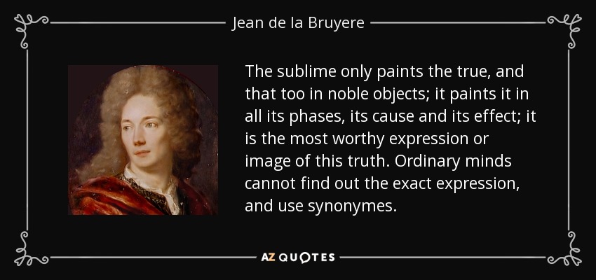 The sublime only paints the true, and that too in noble objects; it paints it in all its phases, its cause and its effect; it is the most worthy expression or image of this truth. Ordinary minds cannot find out the exact expression, and use synonymes. - Jean de la Bruyere