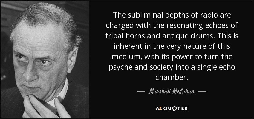 The subliminal depths of radio are charged with the resonating echoes of tribal horns and antique drums. This is inherent in the very nature of this medium, with its power to turn the psyche and society into a single echo chamber. - Marshall McLuhan