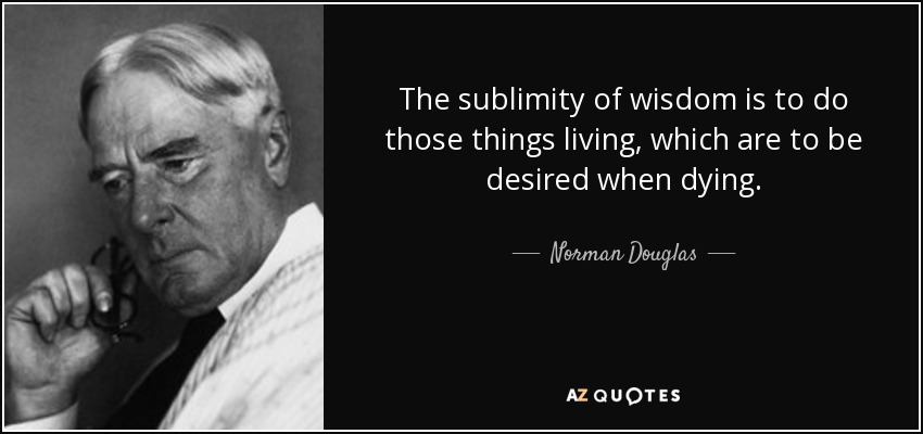 The sublimity of wisdom is to do those things living, which are to be desired when dying. - Norman Douglas