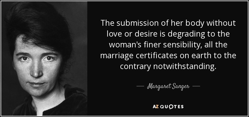 The submission of her body without love or desire is degrading to the woman's finer sensibility, all the marriage certificates on earth to the contrary notwithstanding. - Margaret Sanger